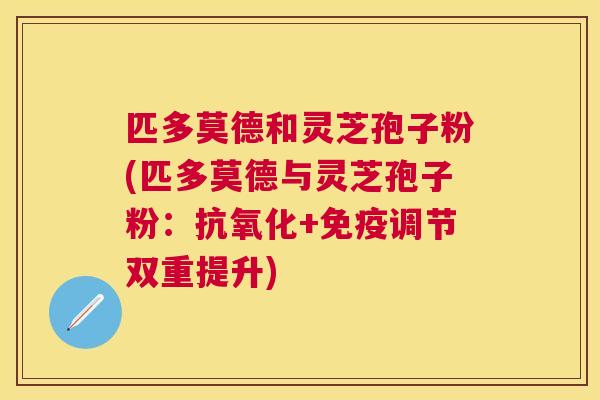 匹多莫德和灵芝孢子粉(匹多莫德与灵芝孢子粉:+免疫调节双重提升) 匹多莫德和灵芝孢子粉(匹多莫德与灵芝孢子粉:+免疫调节双重提升)