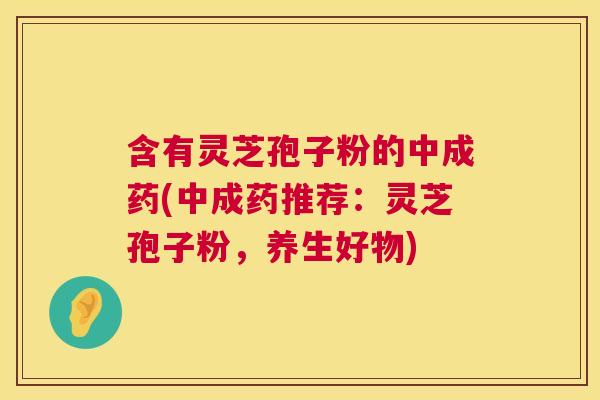 含有灵芝孢子粉的中成药(中成药推荐：灵芝孢子粉，养生好物)
