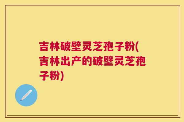 吉林破壁灵芝孢子粉(吉林出产的破壁灵芝孢子粉)