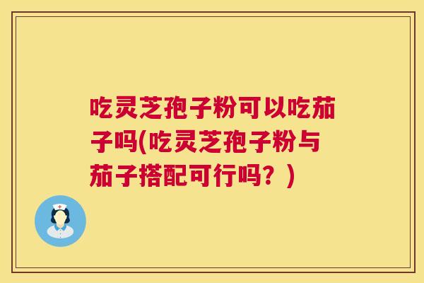 吃灵芝孢子粉可以吃茄子吗(吃灵芝孢子粉与茄子搭配可行吗?) 吃灵芝孢子粉可以吃茄子吗(吃灵芝孢子粉与茄子搭配可行吗?)