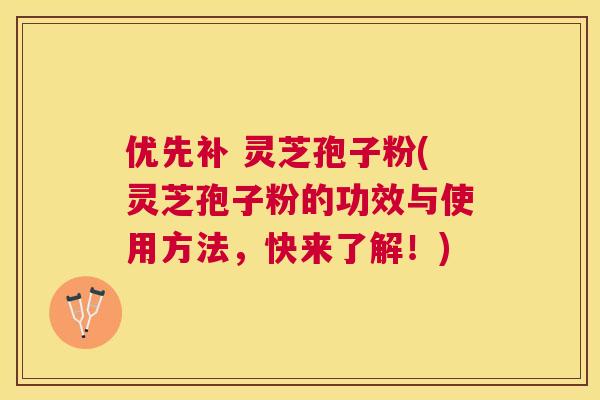 优先补 灵芝孢子粉(灵芝孢子粉的功效与使用方法，快来了解！)