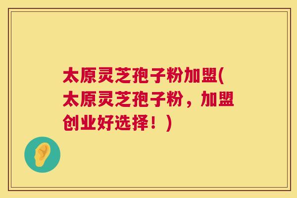 太原灵芝孢子粉加盟(太原灵芝孢子粉,加盟创业好选择!) 太原灵芝孢子粉加盟(太原灵芝孢子粉,加盟创业好选择!)