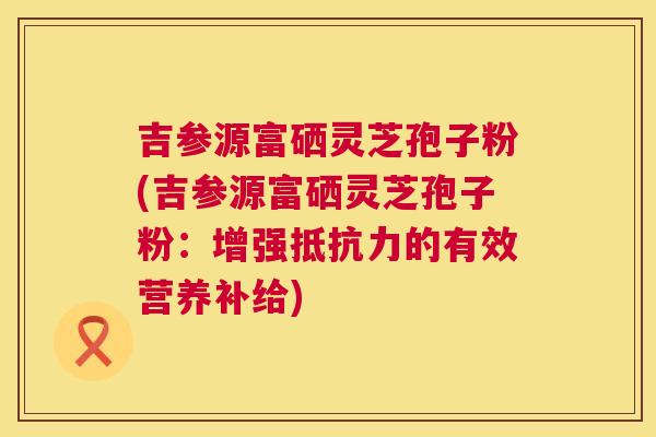 吉参源富硒灵芝孢子粉(吉参源富硒灵芝孢子粉：增强抵抗力的有效营养补给)