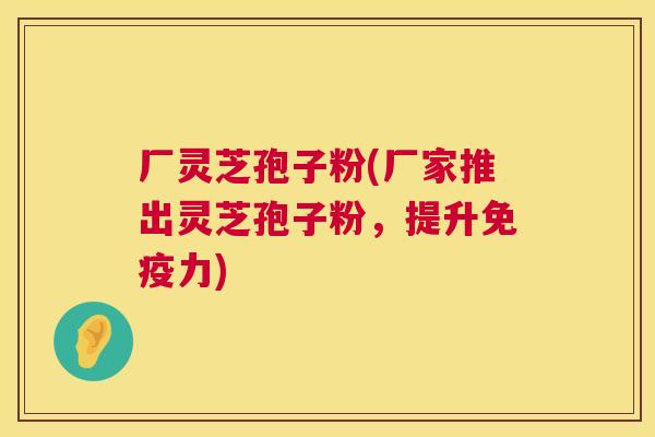 厂灵芝孢子粉(厂家推出灵芝孢子粉,提升免疫力) 厂灵芝孢子粉(厂家推出灵芝孢子粉,提升免疫力)