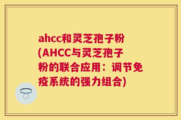 ahcc和灵芝孢子粉(AHCC与灵芝孢子粉的联合应用：调节免疫系统的强力组合)