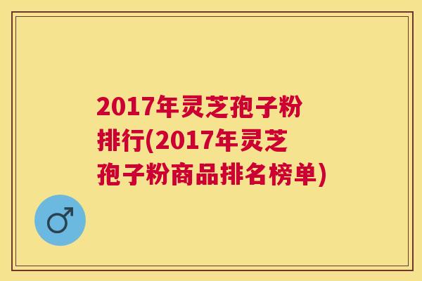 2017年灵芝孢子粉排行(2017年灵芝孢子粉商品排名榜单) 2017年灵芝孢子粉排行(2017年灵芝孢子粉商品排名榜单)