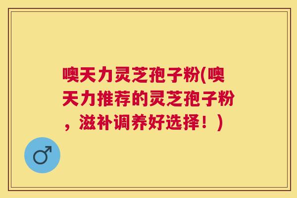 噢天力灵芝孢子粉(噢天力推荐的灵芝孢子粉,滋补调养好选择!) 噢天力灵芝孢子粉(噢天力推荐的灵芝孢子粉,滋补调养好选择!)