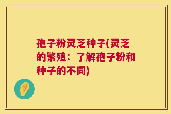 孢子粉灵芝种子(灵芝的繁殖：了解孢子粉和种子的不同)
