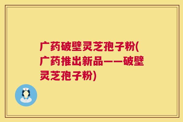 广药破壁灵芝孢子粉(广药推出新品——破壁灵芝孢子粉)