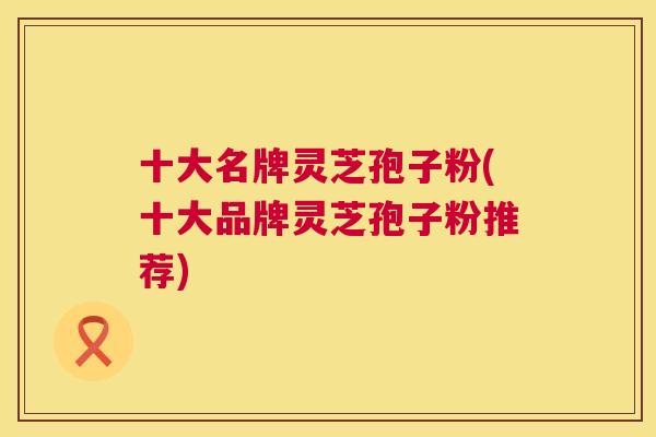十大名牌灵芝孢子粉(十大品牌灵芝孢子粉推荐)