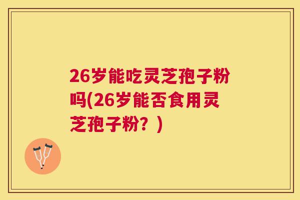 26岁能吃灵芝孢子粉吗(26岁能否食用灵芝孢子粉？)