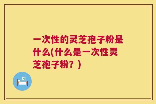 一次性的灵芝孢子粉是什么(什么是一次性灵芝孢子粉?) 一次性的灵芝孢子粉是什么(什么是一次性灵芝孢子粉?)