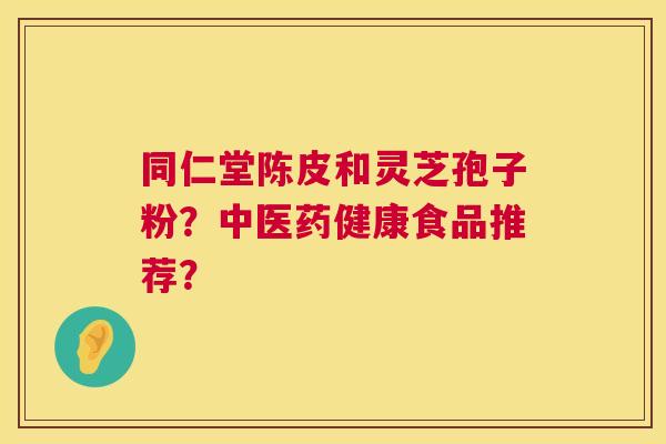 同仁堂陈皮和灵芝孢子粉？中医药健康食品推荐？