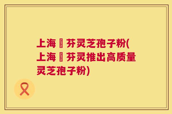 上海誦芬灵芝孢子粉(上海誦芬灵推出高质量灵芝孢子粉)