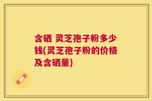 含硒 灵芝孢子粉多少钱(灵芝孢子粉的价格及含硒量) 含硒 灵芝孢子粉多少钱(灵芝孢子粉的价格及含硒量)