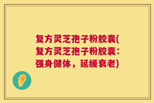 复方灵芝孢子粉胶囊(复方灵芝孢子粉胶囊:强身健体,延缓) 复方灵芝孢子粉胶囊(复方灵芝孢子粉胶囊:强身健体,延缓)