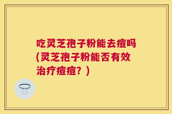 吃灵芝孢子粉能去痘吗(灵芝孢子粉能否有效痘痘?) 吃灵芝孢子粉能去痘吗(灵芝孢子粉能否有效痘痘?)