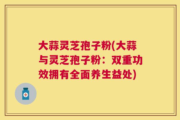 大蒜灵芝孢子粉(大蒜与灵芝孢子粉:双重功效拥有全面养生益处) 大蒜灵芝孢子粉(大蒜与灵芝孢子粉:双重功效拥有全面养生益处)