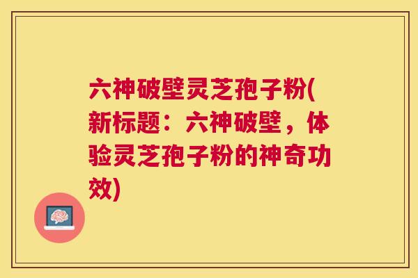 六神破壁灵芝孢子粉(新标题:六神破壁,体验灵芝孢子粉的神奇功效) 六神破壁灵芝孢子粉(新标题:六神破壁,体验灵芝孢子粉的神奇功效)