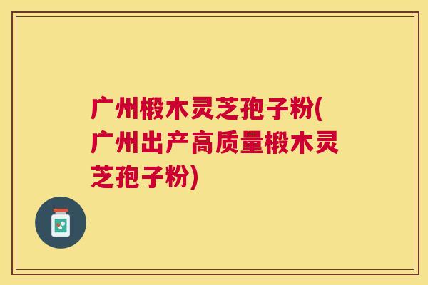广州椴木灵芝孢子粉(广州出产高质量椴木灵芝孢子粉) 广州椴木灵芝孢子粉(广州出产高质量椴木灵芝孢子粉)
