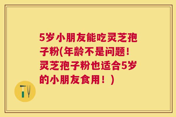 5岁小朋友能吃灵芝孢子粉(年龄不是问题!灵芝孢子粉也适合5岁的小朋友食用!) 5岁小朋友能吃灵芝孢子粉(年龄不是问题!灵芝孢子粉也适合5岁的小朋友食用!)