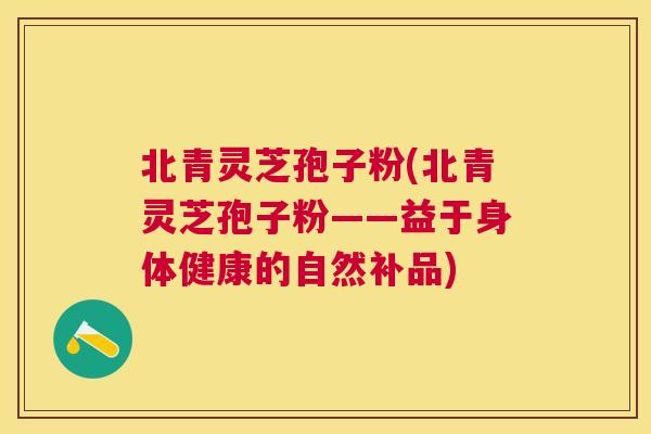 北青灵芝孢子粉(北青灵芝孢子粉——益于身体健康的自然补品)