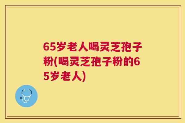 65岁老人喝灵芝孢子粉(喝灵芝孢子粉的65岁老人) 65岁老人喝灵芝孢子粉(喝灵芝孢子粉的65岁老人)