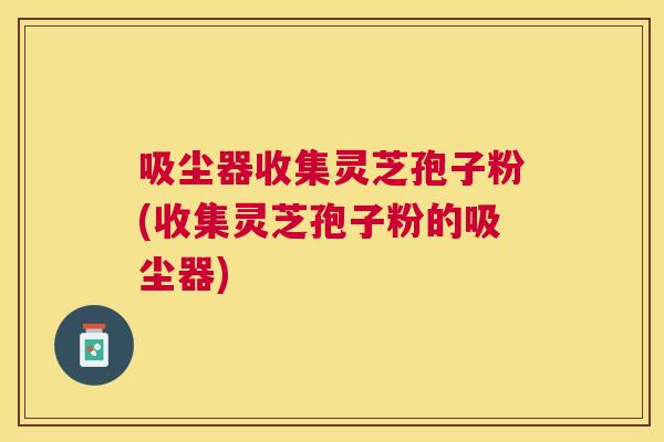 吸尘器收集灵芝孢子粉(收集灵芝孢子粉的吸尘器)