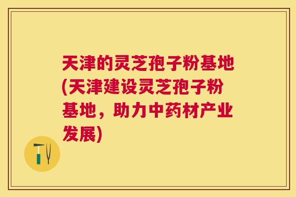 天津的灵芝孢子粉基地(天津建设灵芝孢子粉基地，助力材产业发展)