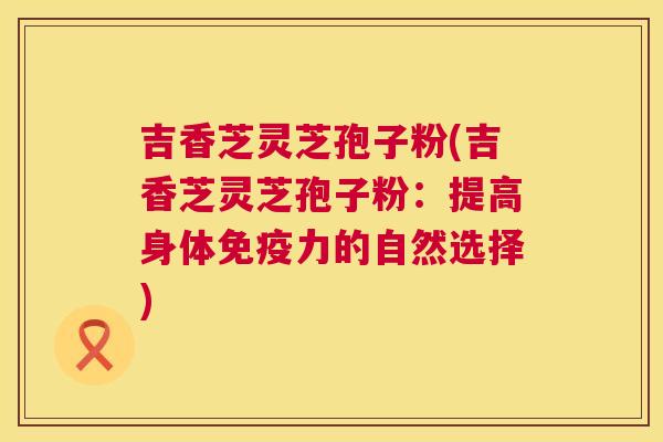 吉香芝灵芝孢子粉(吉香芝灵芝孢子粉:提高身体免疫力的自然选择) 吉香芝灵芝孢子粉(吉香芝灵芝孢子粉:提高身体免疫力的自然选择)