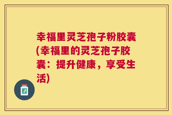 幸福里灵芝孢子粉胶囊(幸福里的灵芝孢子胶囊:提升健康,享受生活) 幸福里灵芝孢子粉胶囊(幸福里的灵芝孢子胶囊:提升健康,享受生活)
