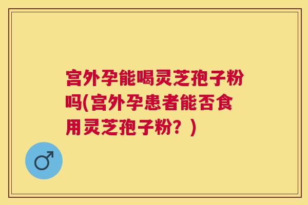 宫外孕能喝灵芝孢子粉吗(宫外孕患者能否食用灵芝孢子粉?) 宫外孕能喝灵芝孢子粉吗(宫外孕患者能否食用灵芝孢子粉?)