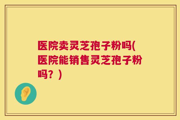 医院卖灵芝孢子粉吗(医院能销售灵芝孢子粉吗？)