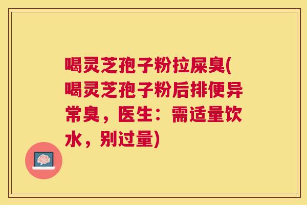 喝灵芝孢子粉拉屎臭(喝灵芝孢子粉后排便异常臭,医生:需适量饮水,别过量) 喝灵芝孢子粉拉屎臭(喝灵芝孢子粉后排便异常臭,医生:需适量饮水,别过量)