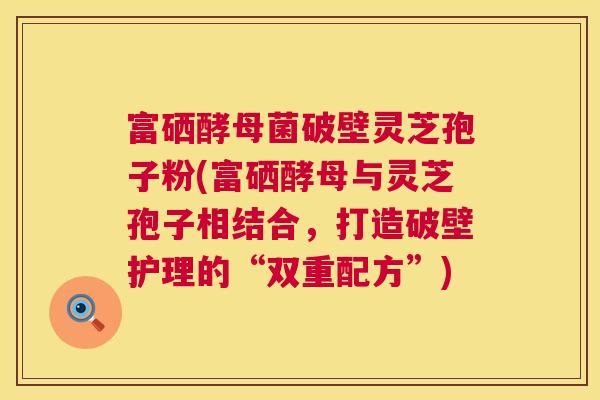 富硒酵母菌破壁灵芝孢子粉(富硒酵母与灵芝孢子相结合,打造破壁护理的“双重配方”) 富硒酵母菌破壁灵芝孢子粉(富硒酵母与灵芝孢子相结合,打造破壁护理的“双重配方”)