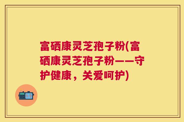 富硒康灵芝孢子粉(富硒康灵芝孢子粉——守护健康,关爱呵护) 富硒康灵芝孢子粉(富硒康灵芝孢子粉——守护健康,关爱呵护)