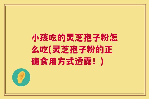 小孩吃的灵芝孢子粉怎么吃(灵芝孢子粉的正确食用方式透露!) 小孩吃的灵芝孢子粉怎么吃(灵芝孢子粉的正确食用方式透露!)