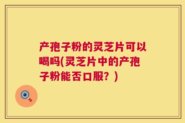 产孢子粉的灵芝片可以喝吗(灵芝片中的产孢子粉能否口服？)