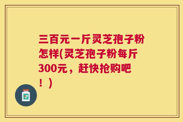三百元一斤灵芝孢子粉怎样(灵芝孢子粉每斤300元，赶快抢购吧！)