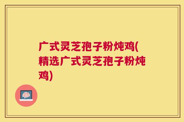 广式灵芝孢子粉炖鸡(精选广式灵芝孢子粉炖鸡) 广式灵芝孢子粉炖鸡(精选广式灵芝孢子粉炖鸡)