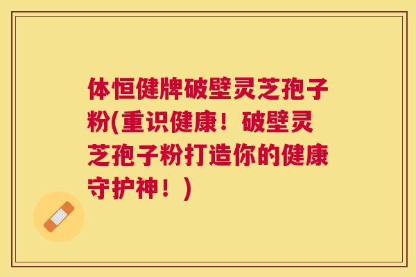 体恒健牌破壁灵芝孢子粉(重识健康！破壁灵芝孢子粉打造你的健康守护神！)