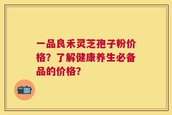 一品良禾灵芝孢子粉价格？了解健康养生必备品的价格？