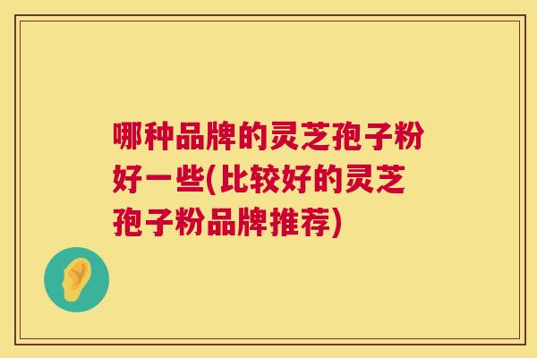 哪种品牌的灵芝孢子粉好一些(比较好的灵芝孢子粉品牌推荐)
