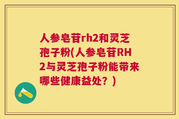 人参皂苷rh2和灵芝孢子粉(人参皂苷RH2与灵芝孢子粉能带来哪些健康益处?) 人参皂苷rh2和灵芝孢子粉(人参皂苷RH2与灵芝孢子粉能带来哪些健康益处?)