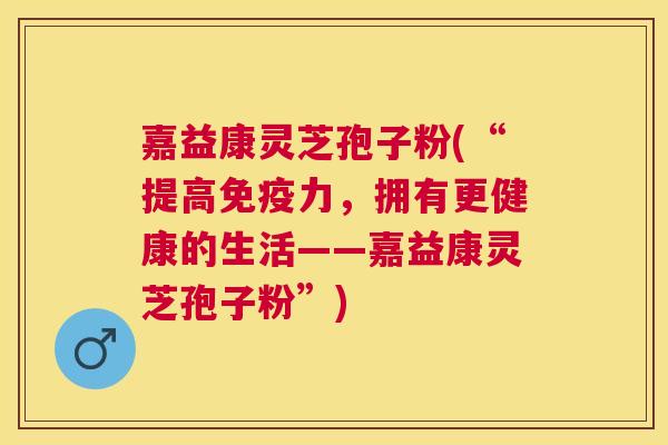 嘉益康灵芝孢子粉(“提高免疫力,拥有更健康的生活——嘉益康灵芝孢子粉”) 嘉益康灵芝孢子粉(“提高免疫力,拥有更健康的生活——嘉益康灵芝孢子粉”)