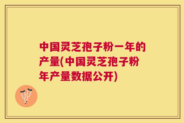 中国灵芝孢子粉一年的产量(中国灵芝孢子粉年产量数据公开)