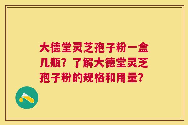 大德堂灵芝孢子粉一盒几瓶？了解大德堂灵芝孢子粉的规格和用量？