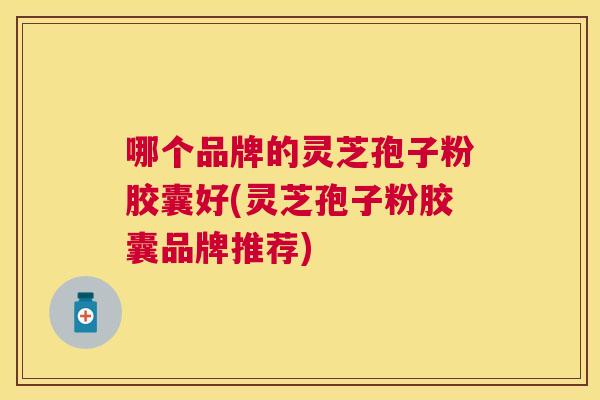 哪个品牌的灵芝孢子粉胶囊好(灵芝孢子粉胶囊品牌推荐) 哪个品牌的灵芝孢子粉胶囊好(灵芝孢子粉胶囊品牌推荐)