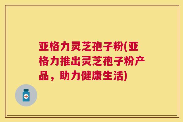 亚格力灵芝孢子粉(亚格力推出灵芝孢子粉产品,助力健康生活) 亚格力灵芝孢子粉(亚格力推出灵芝孢子粉产品,助力健康生活)