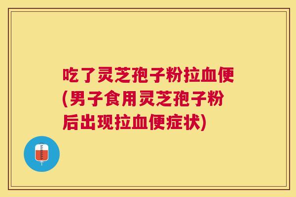吃了灵芝孢子粉拉便(男子食用灵芝孢子粉后出现拉便症状)